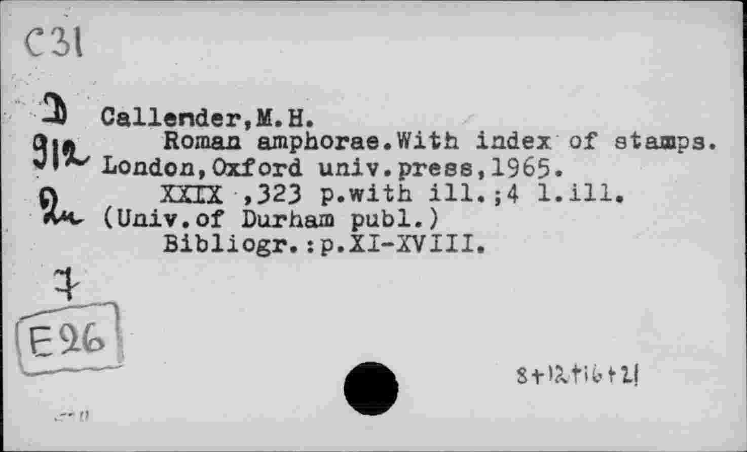 ﻿СЗІ
a 91«.
Callender,M.H.
Roman amphorae.With index of stamps London,Oxford univ.press,1965.
XXIX ,323 p.with ill.;4 l.ill. (Univ.of Durham publ.)
Bibliogr.:p.XI-XVIII.


